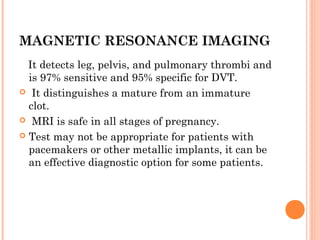 MAGNETIC RESONANCE IMAGING
  It detects leg, pelvis, and pulmonary thrombi and
  is 97% sensitive and 95% specific for DVT.
 It distinguishes a mature from an immature
  clot.
 MRI is safe in all stages of pregnancy.

 Test may not be appropriate for patients with
  pacemakers or other metallic implants, it can be
  an effective diagnostic option for some patients.
 