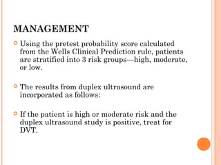 MANAGEMENT
   Using the pretest probability score calculated
    from the Wells Clinical Prediction rule, patients
    are stratified into 3 risk groups—high, moderate,
    or low.

   The results from duplex ultrasound are
    incorporated as follows:

   If the patient is high or moderate risk and the
    duplex ultrasound study is positive, treat for
    DVT.
 