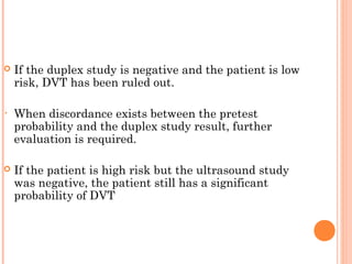    If the duplex study is negative and the patient is low
    risk, DVT has been ruled out.

•   When discordance exists between the pretest
    probability and the duplex study result, further
    evaluation is required.

   If the patient is high risk but the ultrasound study
    was negative, the patient still has a significant
    probability of DVT
 