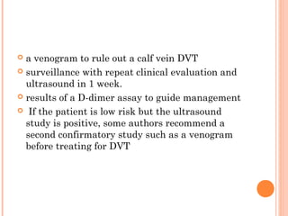  a venogram to rule out a calf vein DVT
 surveillance with repeat clinical evaluation and
  ultrasound in 1 week.
 results of a D-dimer assay to guide management

 If the patient is low risk but the ultrasound
  study is positive, some authors recommend a
  second confirmatory study such as a venogram
  before treating for DVT
 
