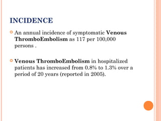 INCIDENCE
   An annual incidence of symptomatic Venous
    ThromboEmbolism as 117 per 100,000
    persons .

   Venous ThromboEmbolism in hospitalized
    patients has increased from 0.8% to 1.3% over a
    period of 20 years (reported in 2005).
 