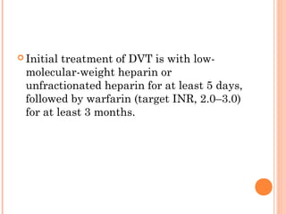  Initialtreatment of DVT is with low-
 molecular-weight heparin or
 unfractionated heparin for at least 5 days,
 followed by warfarin (target INR, 2.0–3.0)
 for at least 3 months.
 