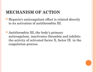 MECHANISM OF ACTION
   Heparin's anticoagulant effect is related directly
    to its activation of antithrombin III.

   Antithrombin III, the body's primary
    anticoagulant, inactivates thrombin and inhibits
    the activity of activated factor X, factor IX in the
    coagulation process.
 