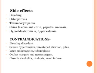 Side effects
•   Bleeding
•   Osteoporosis
•   Thrombocytopenia
•   Skins lesions- urticaria, papules, necrosis
•   Hypoaldosteronism, hyperkalemia

    CONTRAINDICATIONS-
•   Bleeding disorders,
•   Severe hypertension, threatened abortion, piles,
•   large malignancies, tuberculosis’
•   Ocular surgery and neurosurgery,
•   Chronic alcoholics, cirrhosis, renal failure
 
