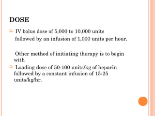 DOSE
   IV bolus dose of 5,000 to 10,000 units
    followed by an infusion of 1,000 units per hour.

  Other method of initiating therapy is to begin
 with
 Loading dose of 50-100 units/kg of heparin
 followed by a constant infusion of 15-25
 units/kg/hr.
 