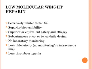 LOW MOLECULAR WEIGHT
HEPARIN

 Selectively inhibit factor Xa .
 Superior bioavailability

 Superior or equivalent safety and efficacy

 Subcutaneous once- or twice-daily dosing

 No laboratory monitoring

 Less phlebotomy (no monitoring/no intravenous
  line)
 Less thrombocytopenia
 