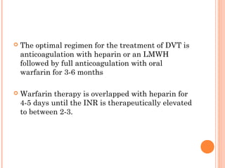    The optimal regimen for the treatment of DVT is
    anticoagulation with heparin or an LMWH
    followed by full anticoagulation with oral
    warfarin for 3-6 months

   Warfarin therapy is overlapped with heparin for
    4-5 days until the INR is therapeutically elevated
    to between 2-3.
 