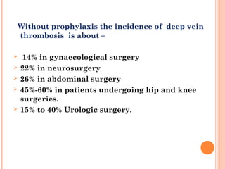 Without prophylaxis the incidence of deep vein
    thrombosis is about –

    14% in gynaecological surgery
   22% in neurosurgery
   26% in abdominal surgery
   45%-60% in patients undergoing hip and knee
    surgeries. 
   15% to 40% Urologic surgery.
 