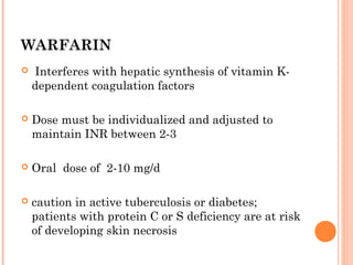 WARFARIN
   Interferes with hepatic synthesis of vitamin K-
    dependent coagulation factors

   Dose must be individualized and adjusted to
    maintain INR between 2-3

   Oral dose of 2-10 mg/d

   caution in active tuberculosis or diabetes;
    patients with protein C or S deficiency are at risk
    of developing skin necrosis
 