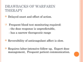 DRAWBACKS OF WARFARIN
THERAPY
   Delayed onset and offset of action.

   Frequent blood test monitoring required:
    - the dose response is unpredictable,
    - has a narrow therapeutic range

   Reversibility of anticoagulant affect is slow.

   Requires labor-intensive follow up, Expert dose
    management, Frequent patient communication.
 