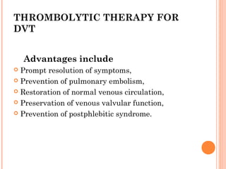 THROMBOLYTIC THERAPY FOR
DVT


    Advantages include
 Prompt resolution of symptoms,
 Prevention of pulmonary embolism,

 Restoration of normal venous circulation,

 Preservation of venous valvular function,

 Prevention of postphlebitic syndrome.
 