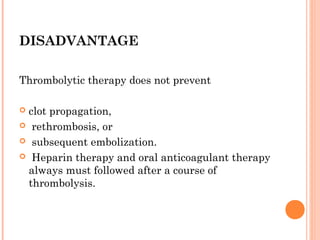 DISADVANTAGE

Thrombolytic therapy does not prevent

clot propagation,
 rethrombosis, or

 subsequent embolization.

 Heparin therapy and oral anticoagulant therapy
 always must followed after a course of
 thrombolysis.
 