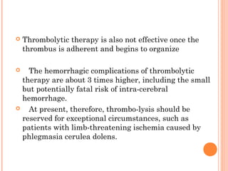    Thrombolytic therapy is also not effective once the
    thrombus is adherent and begins to organize

   The hemorrhagic complications of thrombolytic
  therapy are about 3 times higher, including the small
  but potentially fatal risk of intra-cerebral
  hemorrhage.
   At present, therefore, thrombo-lysis should be
  reserved for exceptional circumstances, such as
  patients with limb-threatening ischemia caused by
  phlegmasia cerulea dolens.
 