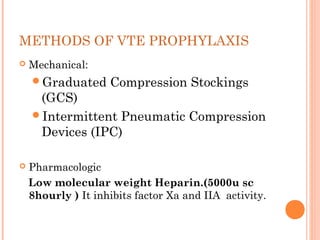 METHODS OF VTE PROPHYLAXIS
   Mechanical:
    Graduated      Compression Stockings
     (GCS)
    Intermittent Pneumatic Compression
     Devices (IPC)

   Pharmacologic
    Low molecular weight Heparin.(5000u sc
    8hourly ) It inhibits factor Xa and IIA activity.
 
