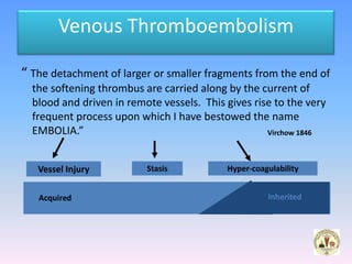 Venous Thromboembolism

“ The detachment of larger or smaller fragments from the end of
  the softening thrombus are carried along by the current of
  blood and driven in remote vessels. This gives rise to the very
  frequent process upon which I have bestowed the name
  EMBOLIA.”                                         Virchow 1846



   Vessel Injury          Stasis           Hyper-coagulability


   Acquired                                          Inherited
 