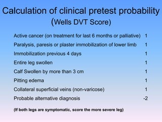Calculation of clinical pretest probability
            (Wells DVT Score)
   Active cancer (on treatment for last 6 months or palliative) 1
   Paralysis, paresis or plaster immobilization of lower limb   1
   Immobilization previous 4 days                               1
   Entire leg swollen                                           1
   Calf Swollen by more than 3 cm                               1
   Pitting edema                                                1
   Collateral superficial veins (non-varicose)                  1
   Probable alternative diagnosis                               -2

   (If both legs are symptomatic, score the more severe leg)
 