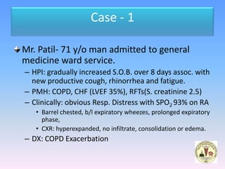 Case - 1

Mr. Patil- 71 y/o man admitted to general
medicine ward service.
– HPI: gradually increased S.O.B. over 8 days assoc. with
  new productive cough, rhinorrhea and fatigue.
– PMH: COPD, CHF (LVEF 35%), RFTs(S. creatinine 2.5)
– Clinically: obvious Resp. Distress with SPO2 93% on RA
   • Barrel chested, b/l expiratory wheezes, prolonged expiratory
     phase,
   • CXR: hyperexpanded, no infiltrate, consolidation or edema.
– DX: COPD Exacerbation
 