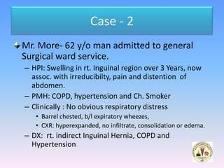 Case - 2
Mr. More- 62 y/o man admitted to general
Surgical ward service.
– HPI: Swelling in rt. Inguinal region over 3 Years, now
  assoc. with irreducibilty, pain and distention of
  abdomen.
– PMH: COPD, hypertension and Ch. Smoker
– Clinically : No obvious respiratory distress
   • Barrel chested, b/l expiratory wheezes,
   • CXR: hyperexpanded, no infiltrate, consolidation or edema.
– DX: rt. indirect Inguinal Hernia, COPD and
  Hypertension
 