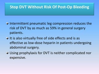 Stop DVT Without Risk Of Post-Op Bleeding


Intermittent pneumatic leg compression reduces the
risk of DVT by as much as 59% in general surgery
patients.
It is also virtually free of side effects and is as
effective as low-dose heparin in patients undergoing
abdominal surgery.
Using prophylaxis for DVT is neither complicated nor
expensive.
 