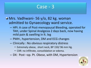 Case - 3

Mrs. Vadhwani- 56 y/o, 82 kg. woman
admitted to Gynaecology ward service.
– HPI: A case of Post-menopausal Bleeding, operated for
  TAH, under Spinal Analgesia 2 days back, now having
  mild pain & swelling in lt. leg
– PMH:, hypertension, DM and ECG changes
– Clinically : No obvious respiratory distress
   • Extremely obese, short neck, BP 150/ 96 mm Hg.
   • CXR: no infiltrate, consolidation or edema.
– DX: Post –op. Pt. Obese, with DM, Hypertension
 