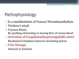 Pathophysiology 
• Is a manifestation of Venous Thromboembolism 
• Virchow’s triad: 
• Venous Stasis 
By anything obstructing or slowing flow of venous blood 
• Activation of Coagulation(hypercoagulable state) 
Biochemical imbalance between circulating factors 
• Vein Damage 
Intrinsic or Extrinsic 
 