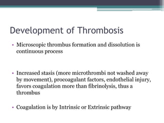 Development of Thrombosis 
• Microscopic thrombus formation and dissolution is 
continuous process 
• Increased stasis (more microthrombi not washed away 
by movement), procoagulant factors, endothelial injury, 
favors coagulation more than fibrinolysis, thus a 
thrombus 
• Coagulation is by Intrinsic or Extrinsic pathway 
 