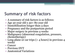 Summary of risk factors 
• A summary of risk factors is as follows: 
• Age 30 year old x 30= 80 year old 
• Immobilization longer than 3 days 
• Pregnancy and the postpartum period 
• Major surgery in previous 4 weeks 
• Malignancy (abnormal coagulation, pressure, 
chemotherapy) 
• Long plane or car trips (> 4 hours) in previous 4 
weeks 
• Cancer 
• Previous DVT 
• Anatomical Variations 
 