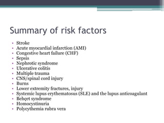 Summary of risk factors 
• Stroke 
• Acute myocardial infarction (AMI) 
• Congestive heart failure (CHF) 
• Sepsis 
• Nephrotic syndrome 
• Ulcerative colitis 
• Multiple trauma 
• CNS/spinal cord injury 
• Burns 
• Lower extremity fractures, injury 
• Systemic lupus erythematosus (SLE) and the lupus anticoagulant 
• Behçet syndrome 
• Homocystinuria 
• Polycythemia rubra vera 
 
