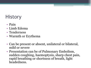 History 
• Pain 
• Limb Edema 
• Tenderness 
• Warmth or Erythema 
• Can be present or absent, unilateral or bilateral, 
mild or severe 
• Presentation can be of Pulmonary Embolism, 
sudden coughing, haemoptysis, sharp chest pain, 
rapid breathing or shortness of breath, light 
headedness. 
 