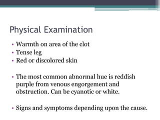 Physical Examination 
• Warmth on area of the clot 
• Tense leg 
• Red or discolored skin 
• The most common abnormal hue is reddish 
purple from venous engorgement and 
obstruction. Can be cyanotic or white. 
• Signs and symptoms depending upon the cause. 
 