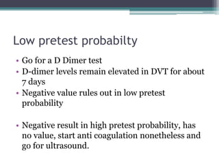 Low pretest probabilty 
• Go for a D Dimer test 
• D-dimer levels remain elevated in DVT for about 
7 days 
• Negative value rules out in low pretest 
probability 
• Negative result in high pretest probability, has 
no value, start anti coagulation nonetheless and 
go for ultrasound. 
 