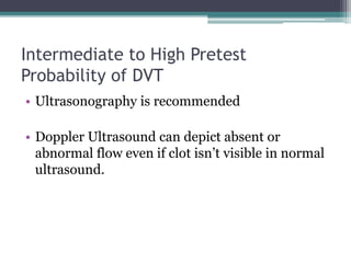 Intermediate to High Pretest 
Probability of DVT 
• Ultrasonography is recommended 
• Doppler Ultrasound can depict absent or 
abnormal flow even if clot isn’t visible in normal 
ultrasound. 
 