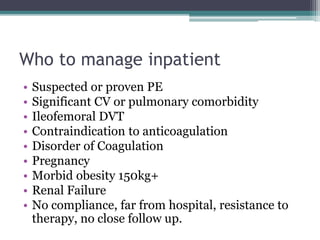 Who to manage inpatient 
• Suspected or proven PE 
• Significant CV or pulmonary comorbidity 
• Ileofemoral DVT 
• Contraindication to anticoagulation 
• Disorder of Coagulation 
• Pregnancy 
• Morbid obesity 150kg+ 
• Renal Failure 
• No compliance, far from hospital, resistance to 
therapy, no close follow up. 
 
