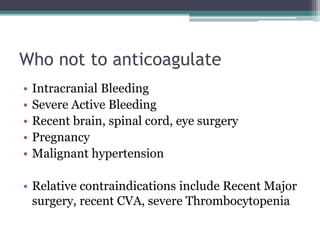 Who not to anticoagulate 
• Intracranial Bleeding 
• Severe Active Bleeding 
• Recent brain, spinal cord, eye surgery 
• Pregnancy 
• Malignant hypertension 
• Relative contraindications include Recent Major 
surgery, recent CVA, severe Thrombocytopenia 
 