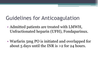 Guidelines for Anticoagulation 
• Admitted patients are treated with LMWH, 
Unfractionated heparin (UFH), Fondaparinux. 
• Warfarin 5mg PO is initiated and overlapped for 
about 5 days until the INR is >2 for 24 hours. 
 