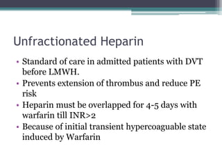 Unfractionated Heparin 
• Standard of care in admitted patients with DVT 
before LMWH. 
• Prevents extension of thrombus and reduce PE 
risk 
• Heparin must be overlapped for 4-5 days with 
warfarin till INR>2 
• Because of initial transient hypercoaguable state 
induced by Warfarin 
 