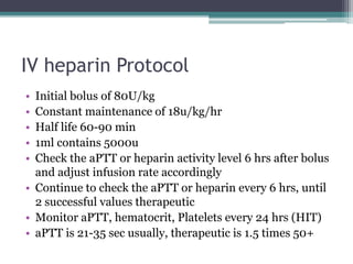 IV heparin Protocol 
• Initial bolus of 80U/kg 
• Constant maintenance of 18u/kg/hr 
• Half life 60-90 min 
• 1ml contains 5000u 
• Check the aPTT or heparin activity level 6 hrs after bolus 
and adjust infusion rate accordingly 
• Continue to check the aPTT or heparin every 6 hrs, until 
2 successful values therapeutic 
• Monitor aPTT, hematocrit, Platelets every 24 hrs (HIT) 
• aPTT is 21-35 sec usually, therapeutic is 1.5 times 50+ 
 