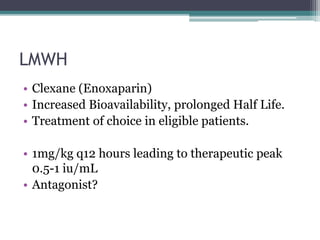 LMWH 
• Clexane (Enoxaparin) 
• Increased Bioavailability, prolonged Half Life. 
• Treatment of choice in eligible patients. 
• 1mg/kg q12 hours leading to therapeutic peak 
0.5-1 iu/mL 
• Antagonist? 
 