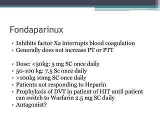 Fondaparinux 
• Inhibits factor Xa interrupts blood coagulation 
• Generally does not increase PT or PTT 
• Dose: <50kg: 5 mg SC once daily 
• 50-100 kg: 7.5 Sc once daily 
• >100kg 10mg SC once daily 
• Patients not responding to Heparin 
• Prophylaxis of DVT in patient of HIT until patient 
can switch to Warfarin 2.5 mg SC daily 
• Antagonist? 
 