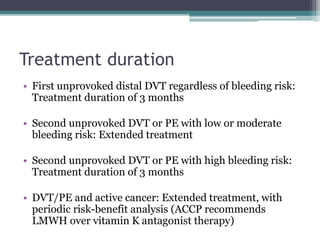 Treatment duration 
• First unprovoked distal DVT regardless of bleeding risk: 
Treatment duration of 3 months 
• Second unprovoked DVT or PE with low or moderate 
bleeding risk: Extended treatment 
• Second unprovoked DVT or PE with high bleeding risk: 
Treatment duration of 3 months 
• DVT/PE and active cancer: Extended treatment, with 
periodic risk-benefit analysis (ACCP recommends 
LMWH over vitamin K antagonist therapy) 
 