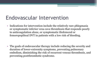 Endovascular Intervention 
• Indications for intervention include the relatively rare phlegmasia 
or symptomatic inferior vena cava thrombosis that responds poorly 
to anticoagulation alone, or symptomatic iliofemoral or 
femoropopliteal DVT in patients with a low risk of bleeding. 
• The goals of endovascular therapy include reducing the severity and 
duration of lower-extremity symptoms, preventing pulmonary 
embolism, diminishing the risk of recurrent venous thrombosis, and 
preventing postthrombotic syndrome. 
 