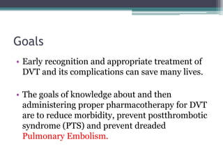 Goals 
• Early recognition and appropriate treatment of 
DVT and its complications can save many lives. 
• The goals of knowledge about and then 
administering proper pharmacotherapy for DVT 
are to reduce morbidity, prevent postthrombotic 
syndrome (PTS) and prevent dreaded 
Pulmonary Embolism. 
 