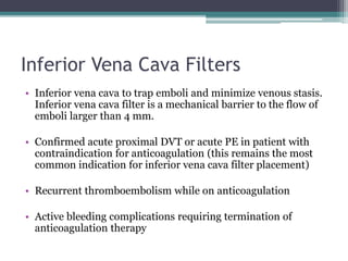 Inferior Vena Cava Filters 
• Inferior vena cava to trap emboli and minimize venous stasis. 
Inferior vena cava filter is a mechanical barrier to the flow of 
emboli larger than 4 mm. 
• Confirmed acute proximal DVT or acute PE in patient with 
contraindication for anticoagulation (this remains the most 
common indication for inferior vena cava filter placement) 
• Recurrent thromboembolism while on anticoagulation 
• Active bleeding complications requiring termination of 
anticoagulation therapy 
 