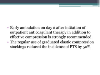 • Early ambulation on day 2 after initiation of 
outpatient anticoagulant therapy in addition to 
effective compression is strongly recommended. 
• The regular use of graduated elastic compression 
stockings reduced the incidence of PTS by 50% 
 