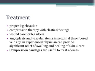 Treatment 
• proper leg elevation 
• compression therapy with elastic stockings 
• wound care for leg ulcers 
• angioplasty and vascular stents in proximal thrombosed 
veins by an experienced physician can provide 
significant relief of swelling and healing of skin ulcers 
• Compression bandages are useful to treat edemas 
 