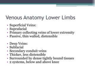 Venous Anatomy Lower Limbs 
• Superficial Veins: 
• Suprafacial 
• Primary collecting veins of lower extremity 
• Passive, thin walled, distensible 
• Deep Veins: 
• Subfacial 
• Secondary conduit veins 
• Thicker, less distensible 
• Surrounded by dense tightly bound tissues 
• 2 systems, below and above knee 
 