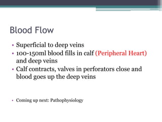 Blood Flow 
• Superficial to deep veins 
• 100-150ml blood fills in calf (Peripheral Heart) 
and deep veins 
• Calf contracts, valves in perforators close and 
blood goes up the deep veins 
• Coming up next: Pathophysiology 
 