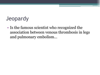 Jeopardy 
• Is the famous scientist who recognized the 
association between venous thrombosis in legs 
and pulmonary embolism… 
 