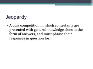 Jeopardy 
• A quiz competition in which contestants are 
presented with general knowledge clues in the 
form of answers, and must phrase their 
responses in question form. 
 