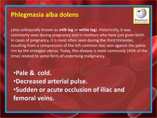 Phlegmasia alba dolens
(also colloquially known as milk leg or white leg). Historically, it was
commonly seen during pregnancy and in mothers who have just given birth.
In cases of pregnancy, it is most often seen during the third trimester,
resulting from a compression of the left common iliac vein against the pelvic
rim by the enlarged uterus. Today, this disease is most commonly (40% of the
time) related to some form of underlying malignancy.
•Pale & cold.
•Decreased arterial pulse.
•Sudden or acute occlusion of iliac and
femoral veins.
 